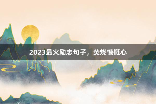 2023最火励志句子，焚烧慷慨心
